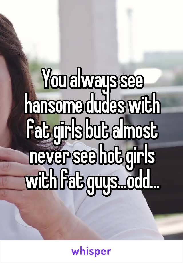 You always see hansome dudes with fat girls but almost never see hot girls with fat guys...odd...