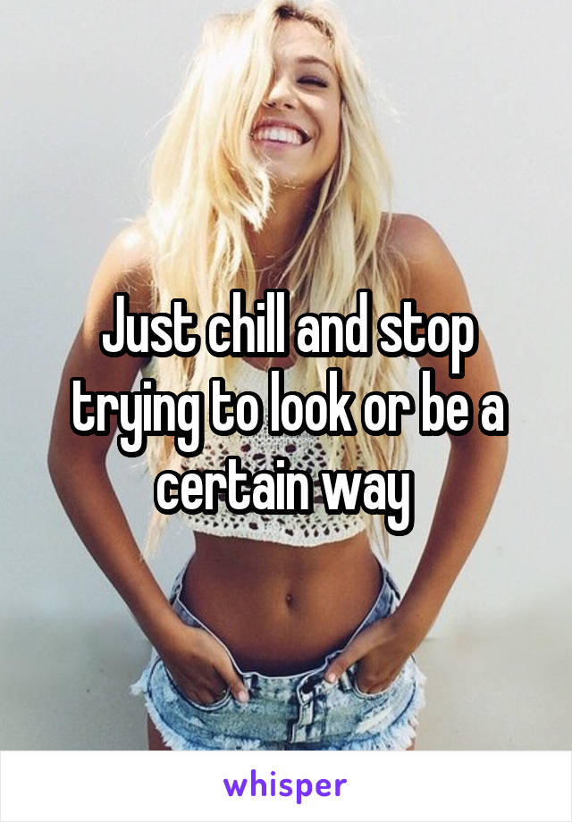 Just chill and stop trying to look or be a certain way 