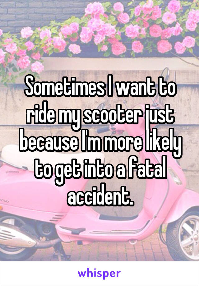 Sometimes I want to ride my scooter just because I'm more likely to get into a fatal accident.