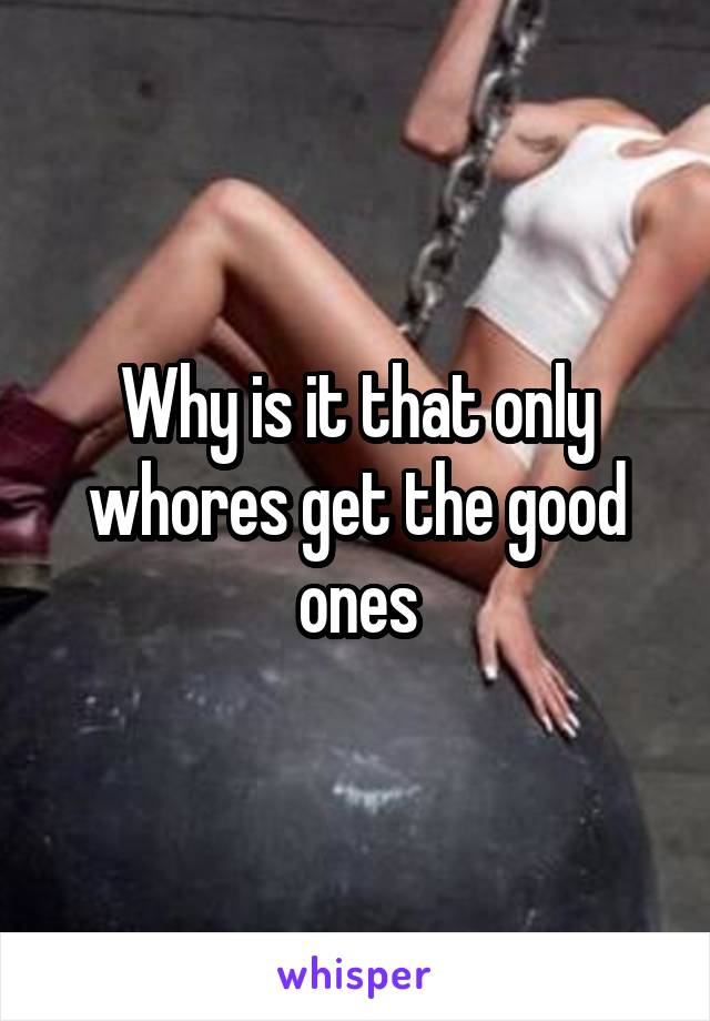 Why is it that only whores get the good ones