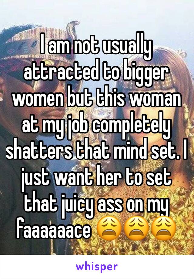 I am not usually attracted to bigger women but this woman at my job completely shatters that mind set. I just want her to set that juicy ass on my faaaaaace 😩😩😩