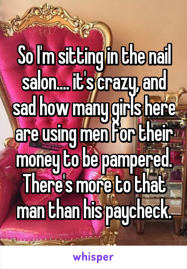 So I'm sitting in the nail salon.... it's crazy, and sad how many girls here are using men for their money to be pampered. There's more to that man than his paycheck.