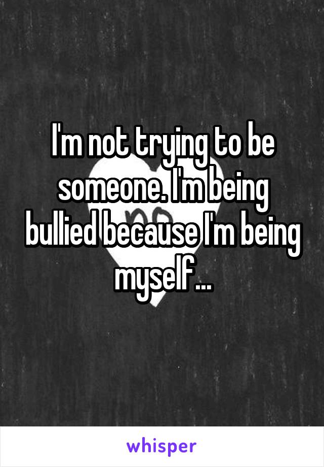 I'm not trying to be someone. I'm being bullied because I'm being myself...
