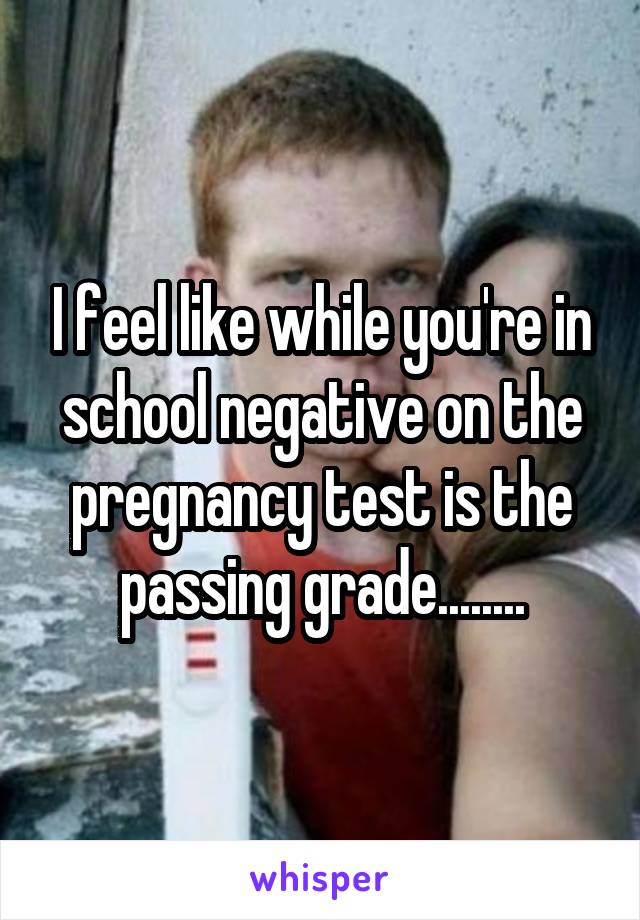 I feel like while you're in school negative on the pregnancy test is the passing grade........