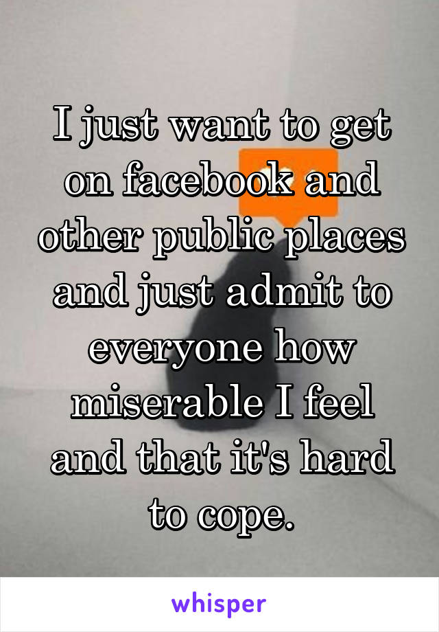 I just want to get on facebook and other public places and just admit to everyone how miserable I feel and that it's hard to cope.