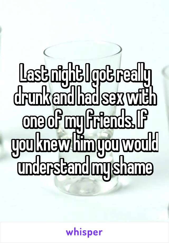 Last night I got really drunk and had sex with one of my friends. If you knew him you would understand my shame