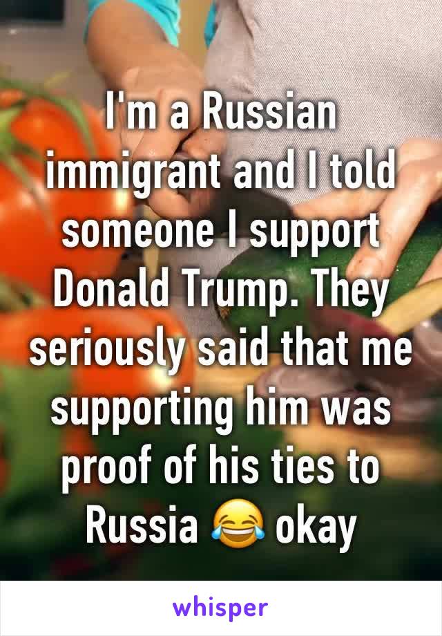 I'm a Russian immigrant and I told someone I support Donald Trump. They seriously said that me supporting him was proof of his ties to Russia 😂 okay