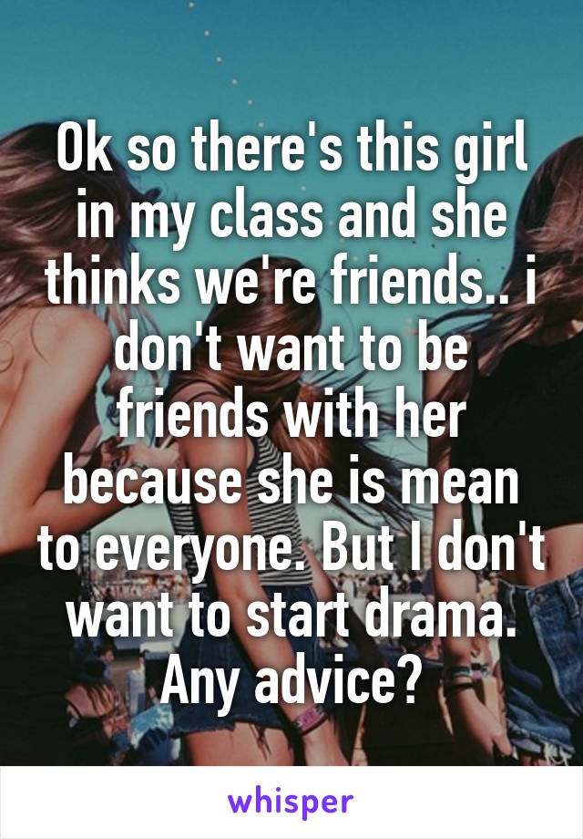 Ok so there's this girl in my class and she thinks we're friends.. i don't want to be friends with her because she is mean to everyone. But I don't want to start drama. Any advice?