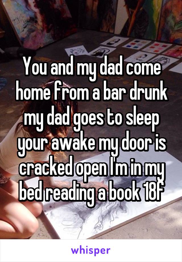 You and my dad come home from a bar drunk my dad goes to sleep your awake my door is cracked open I'm in my bed reading a book 18f