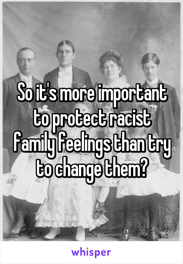 So it's more important to protect racist family feelings than try to change them?