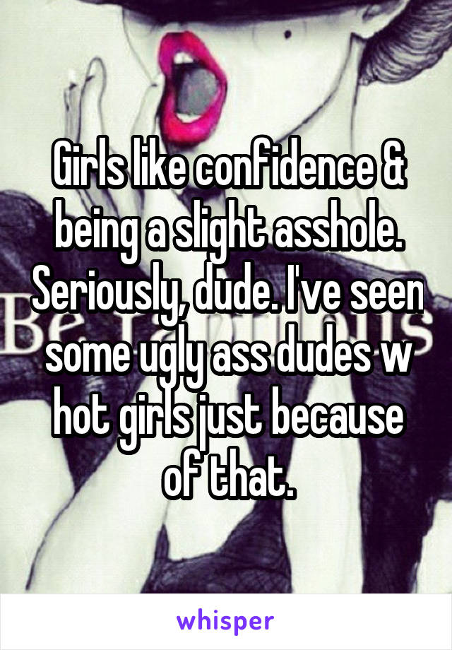 Girls like confidence & being a slight asshole. Seriously, dude. I've seen some ugly ass dudes w hot girls just because of that.