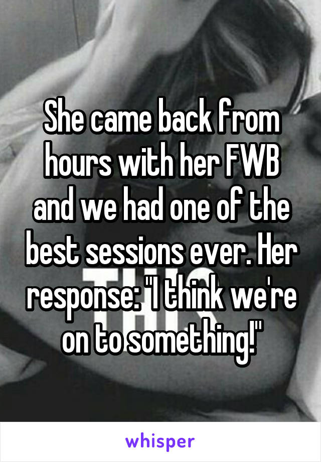 She came back from hours with her FWB and we had one of the best sessions ever. Her response: "I think we're on to something!"