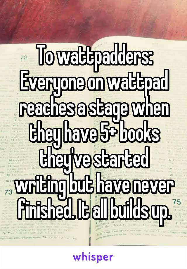 To wattpadders:
Everyone on wattpad reaches a stage when they have 5+ books they've started writing but have never finished. It all builds up.