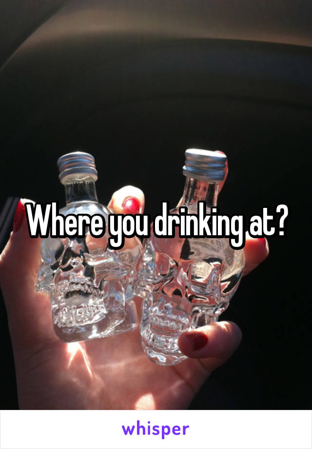 Where you drinking at?