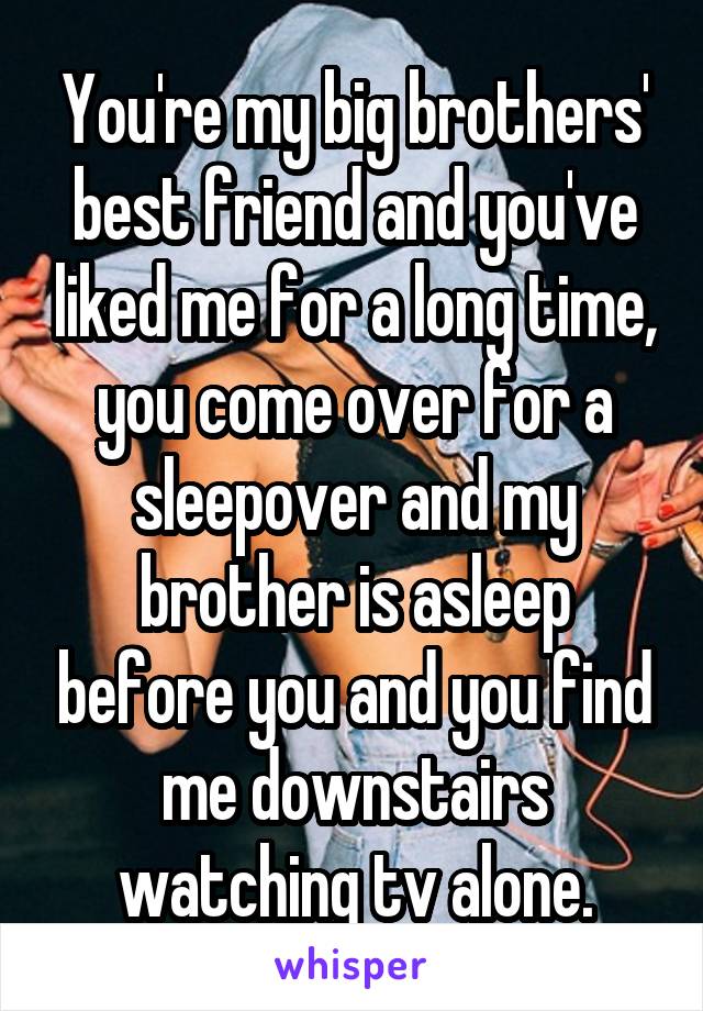 You're my big brothers' best friend and you've liked me for a long time, you come over for a sleepover and my brother is asleep before you and you find me downstairs watching tv alone.