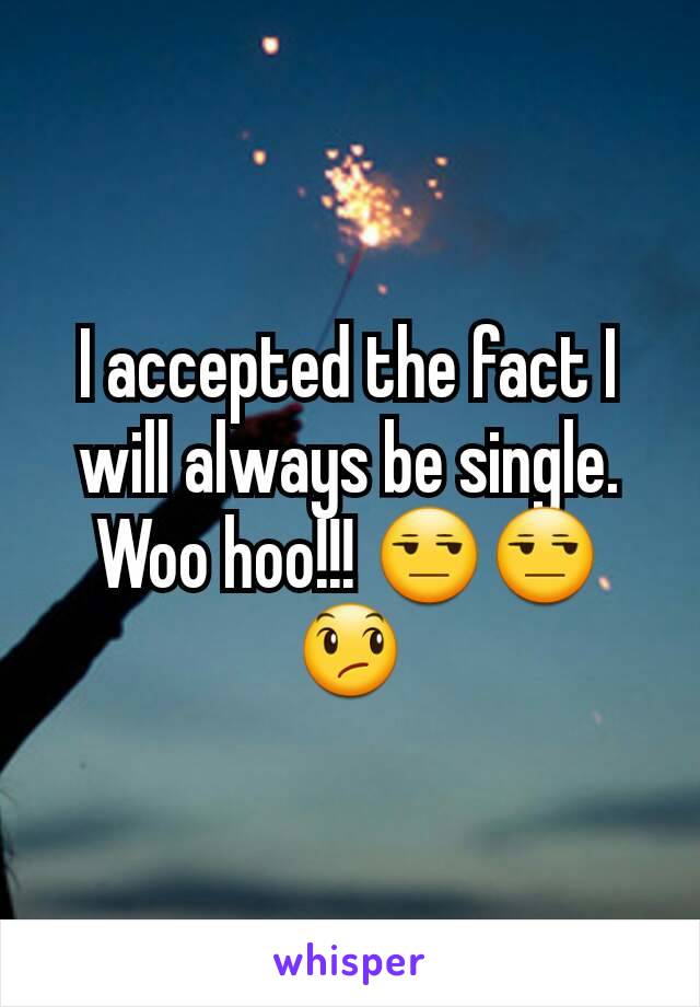 I accepted the fact I will always be single. Woo hoo!!! 😒😒😞