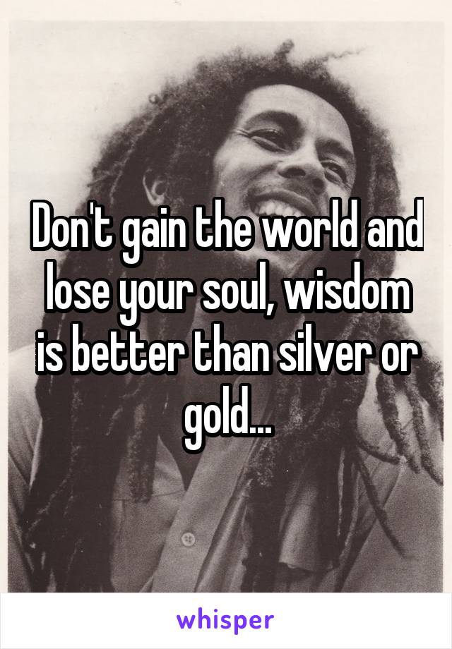 Don't gain the world and lose your soul, wisdom is better than silver or gold...