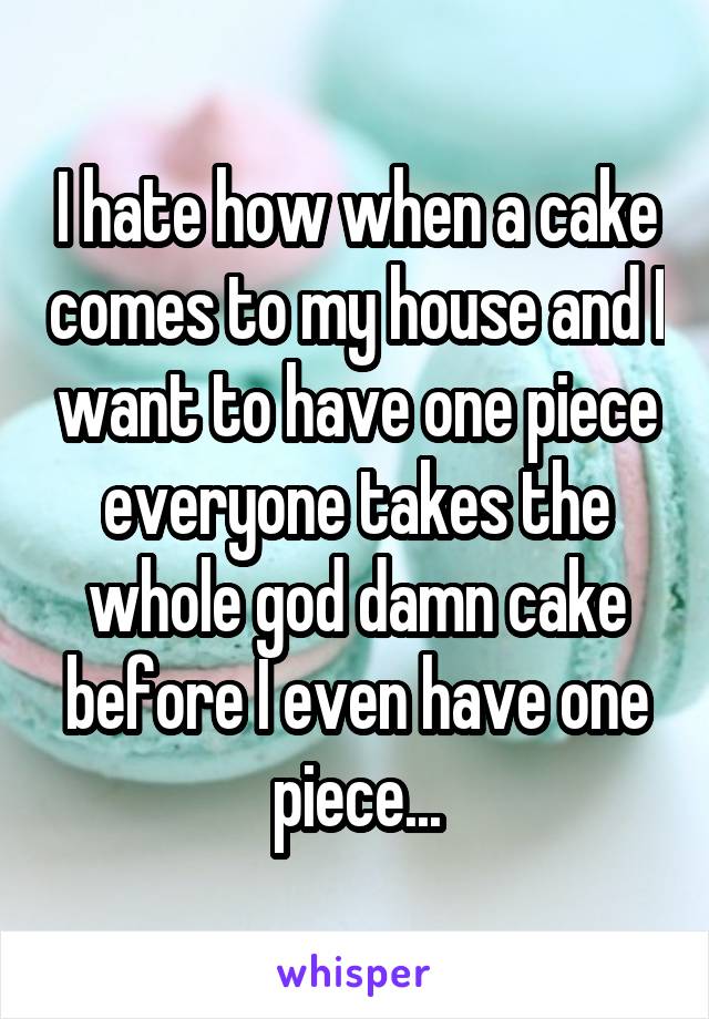 I hate how when a cake comes to my house and I want to have one piece everyone takes the whole god damn cake before I even have one piece...