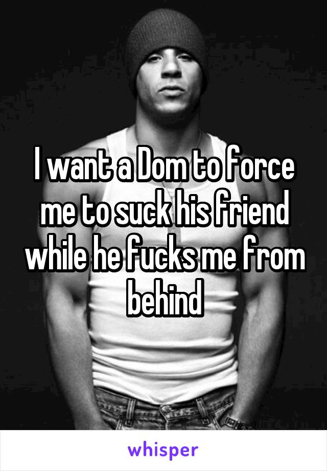 I want a Dom to force me to suck his friend while he fucks me from behind