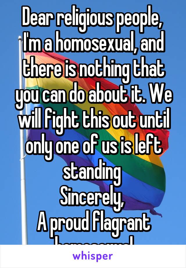 Dear religious people, 
I'm a homosexual, and there is nothing that you can do about it. We will fight this out until only one of us is left standing 
Sincerely, 
A proud flagrant homosexual