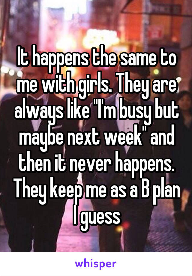 It happens the same to me with girls. They are always like "I'm busy but maybe next week" and then it never happens. They keep me as a B plan I guess