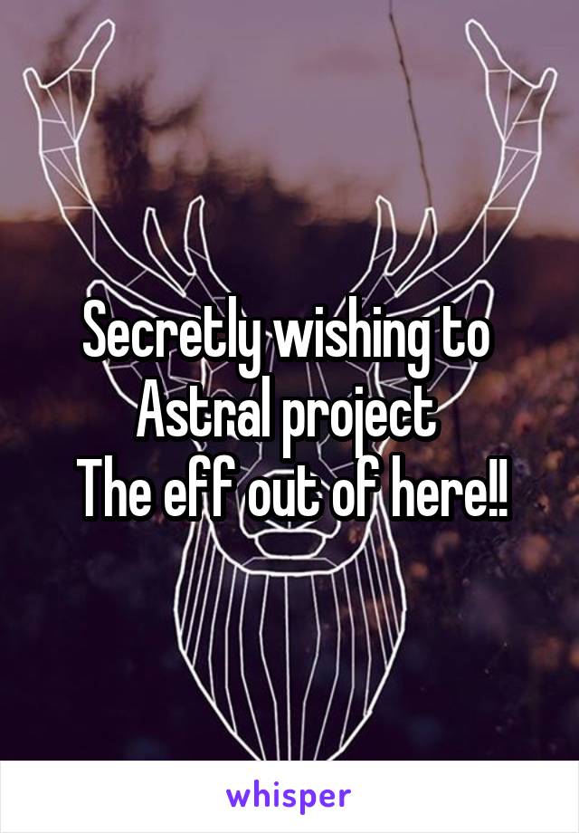 Secretly wishing to 
Astral project 
The eff out of here!!