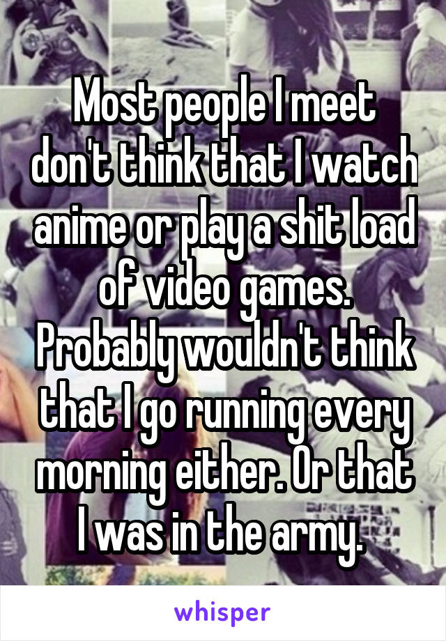 Most people I meet don't think that I watch anime or play a shit load of video games. Probably wouldn't think that I go running every morning either. Or that I was in the army. 