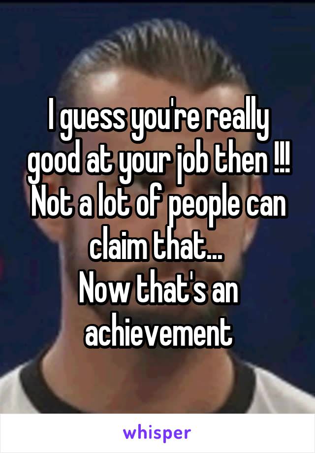 I guess you're really good at your job then !!!
Not a lot of people can claim that... 
Now that's an achievement