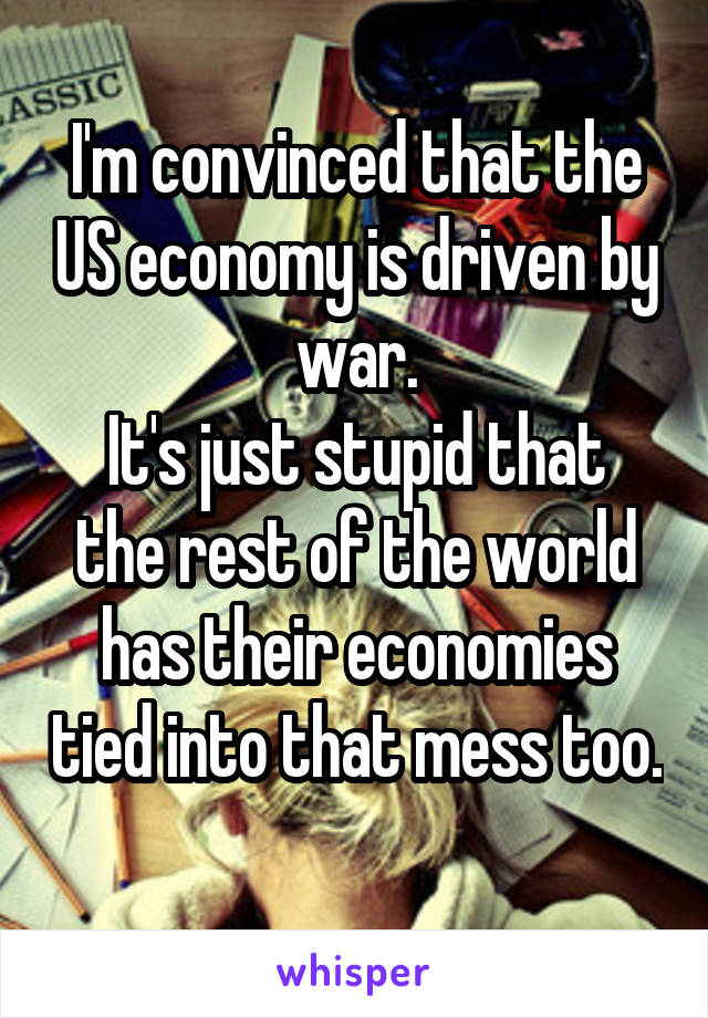 I'm convinced that the US economy is driven by war.
It's just stupid that the rest of the world has their economies tied into that mess too. 