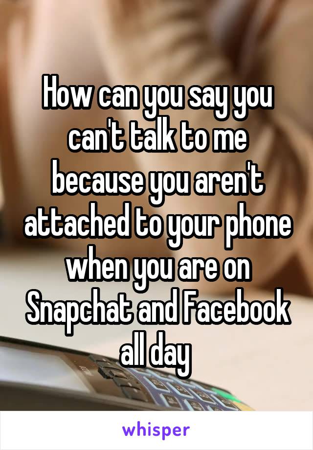 How can you say you can't talk to me because you aren't attached to your phone when you are on Snapchat and Facebook all day 