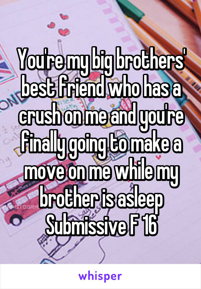 You're my big brothers' best friend who has a crush on me and you're finally going to make a move on me while my brother is asleep
Submissive F 16