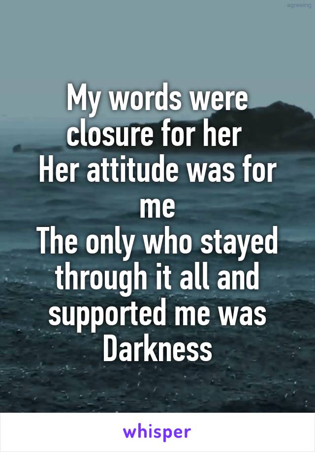 My words were closure for her 
Her attitude was for me
The only who stayed through it all and supported me was Darkness