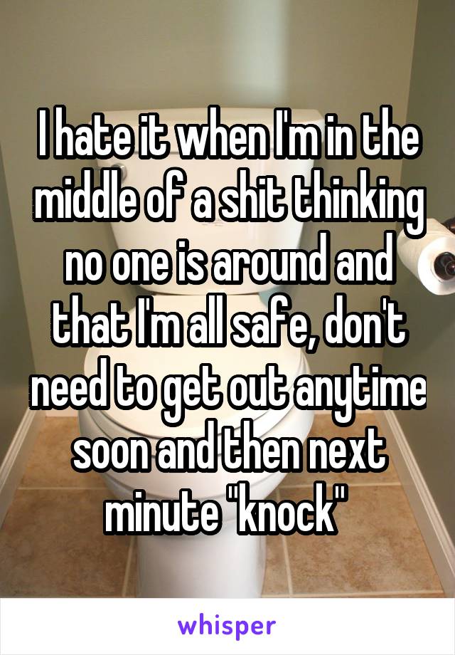 I hate it when I'm in the middle of a shit thinking no one is around and that I'm all safe, don't need to get out anytime soon and then next minute "knock" 