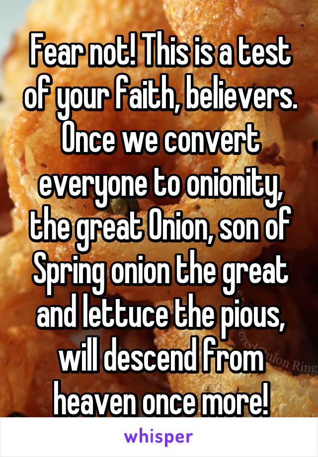 Fear not! This is a test of your faith, believers. Once we convert everyone to onionity, the great Onion, son of Spring onion the great and lettuce the pious, will descend from heaven once more!