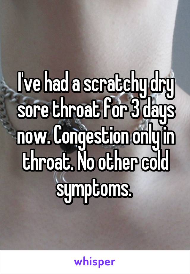 I've had a scratchy dry sore throat for 3 days now. Congestion only in throat. No other cold symptoms. 