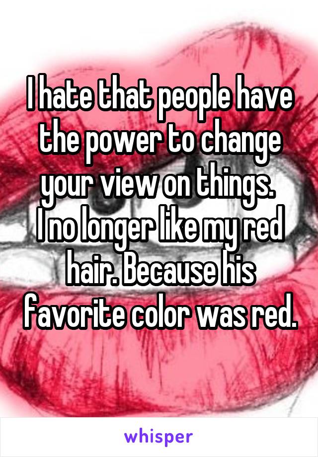 I hate that people have the power to change your view on things. 
I no longer like my red hair. Because his favorite color was red. 