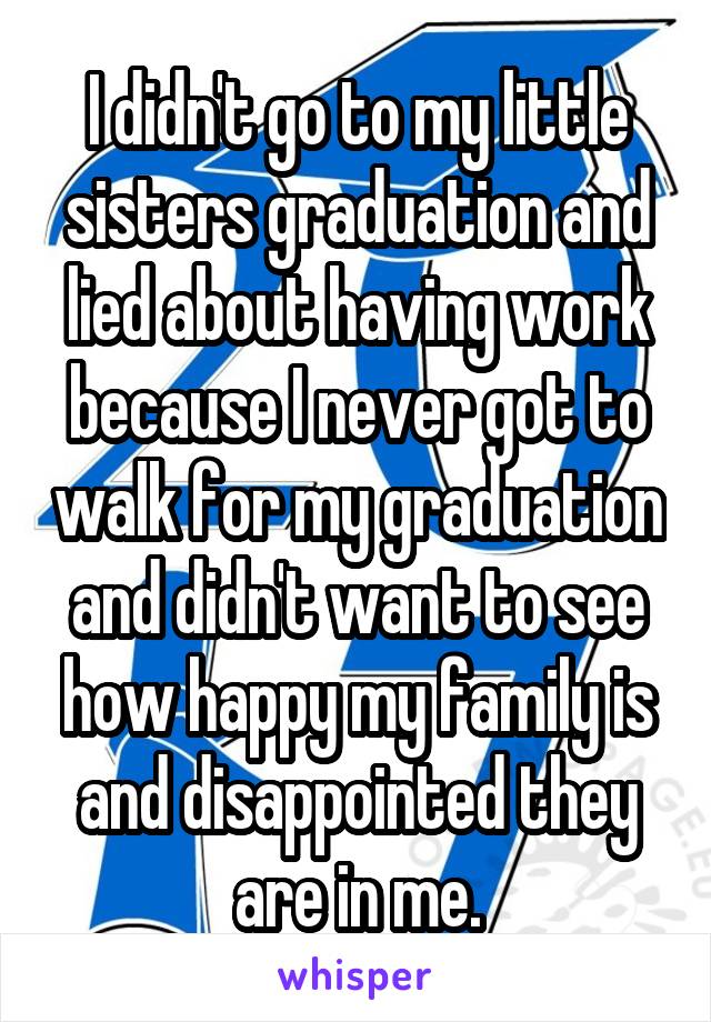 I didn't go to my little sisters graduation and lied about having work because I never got to walk for my graduation and didn't want to see how happy my family is and disappointed they are in me.