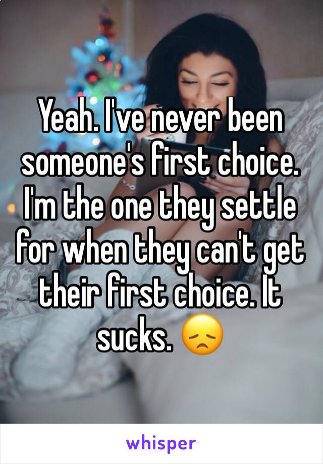 Yeah. I've never been someone's first choice. I'm the one they settle for when they can't get their first choice. It sucks. 😞