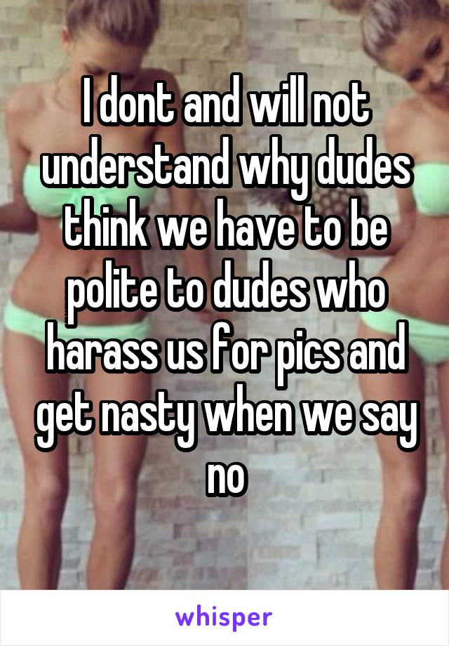 I dont and will not understand why dudes think we have to be polite to dudes who harass us for pics and get nasty when we say no
