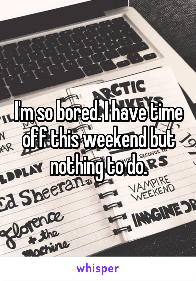 I'm so bored. I have time off this weekend but nothing to do.