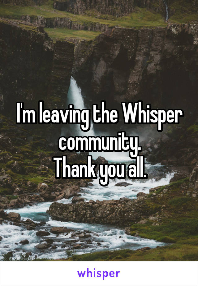 I'm leaving the Whisper community.
 Thank you all. 