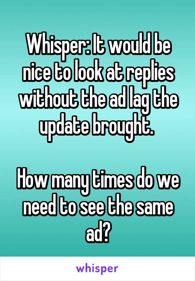 Whisper: It would be nice to look at replies without the ad lag the update brought. 

How many times do we need to see the same ad?