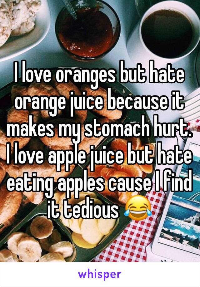 I love oranges but hate orange juice because it makes my stomach hurt. I love apple juice but hate eating apples cause I find it tedious 😂