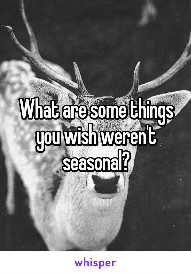 What are some things you wish weren't seasonal?