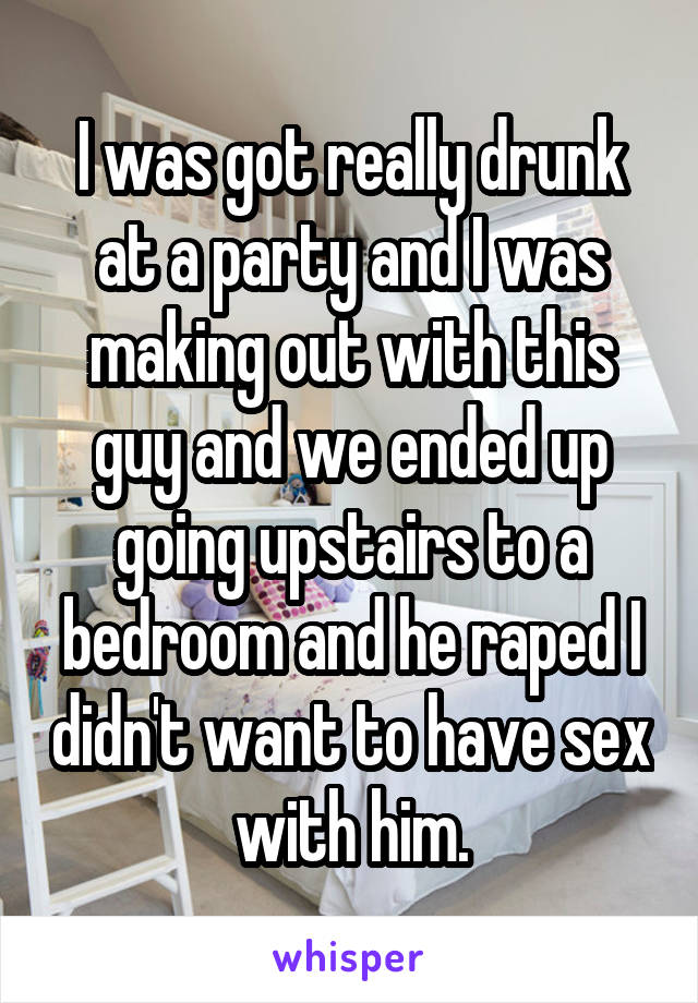 I was got really drunk at a party and I was making out with this guy and we ended up going upstairs to a bedroom and he raped I didn't want to have sex with him.