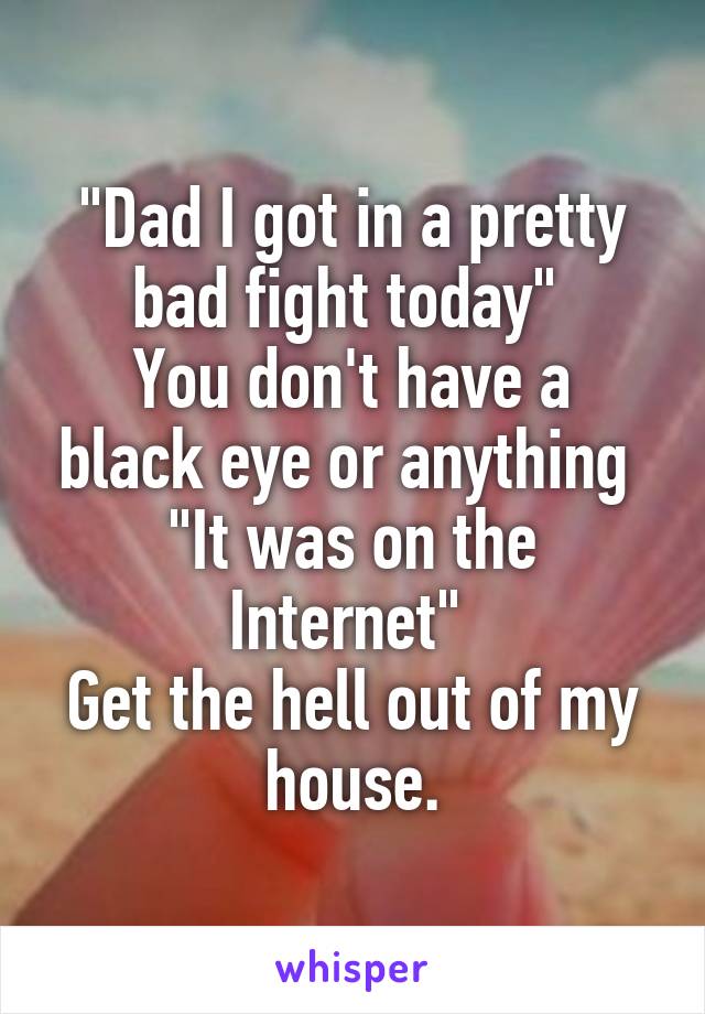 "Dad I got in a pretty bad fight today" 
You don't have a black eye or anything 
"It was on the Internet" 
Get the hell out of my house.