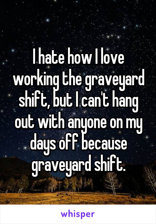 I hate how I love working the graveyard shift, but I can't hang out with anyone on my days off because graveyard shift.