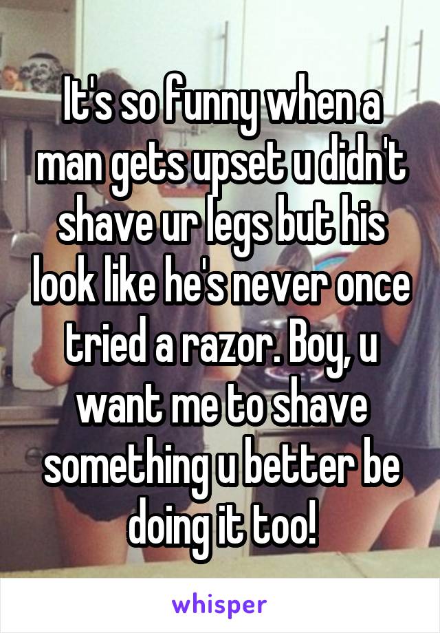 It's so funny when a man gets upset u didn't shave ur legs but his look like he's never once tried a razor. Boy, u want me to shave something u better be doing it too!