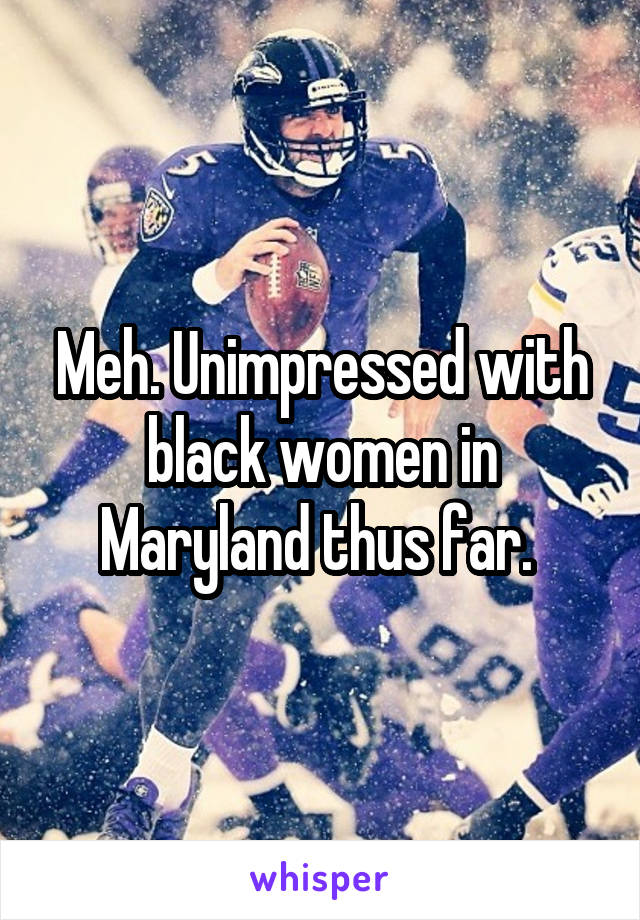 Meh. Unimpressed with black women in Maryland thus far. 