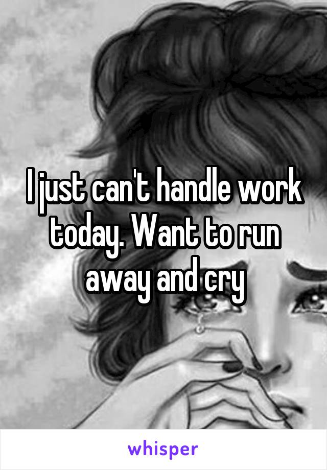 I just can't handle work today. Want to run away and cry